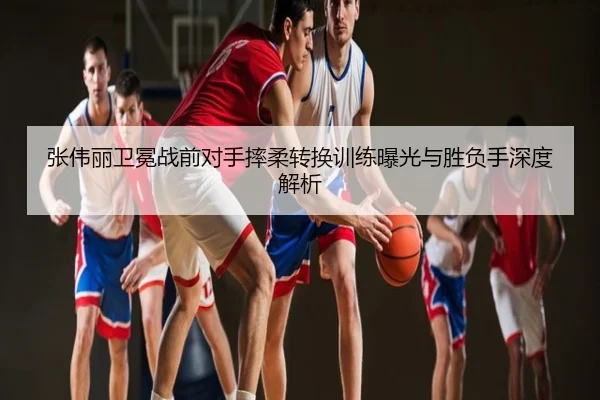 张伟丽卫冕战前对手摔柔转换训练曝光与胜负手深度解析