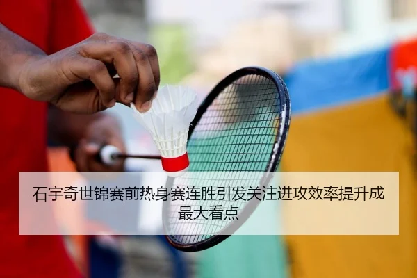 石宇奇世锦赛前热身赛连胜引发关注进攻效率提升成最大看点