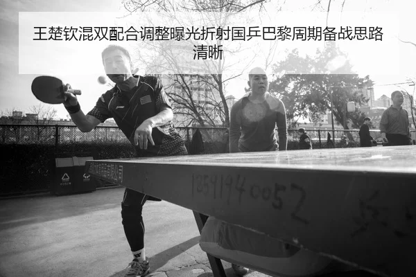 王楚钦混双配合调整曝光折射国乒巴黎周期备战思路清晰