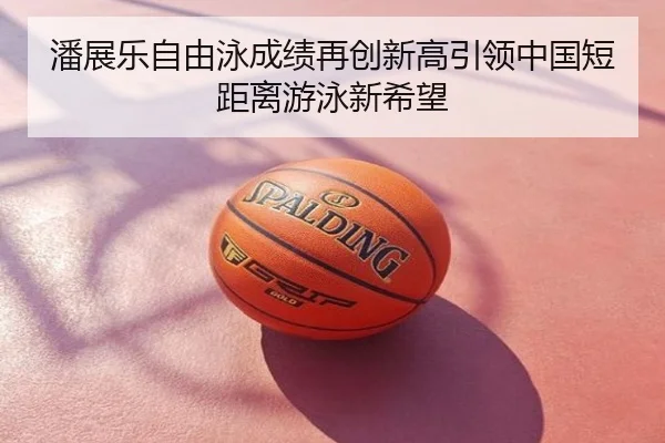 潘展乐自由泳成绩再创新高引领中国短距离游泳新希望
