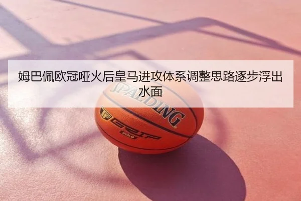 姆巴佩欧冠哑火后皇马进攻体系调整思路逐步浮出水面
