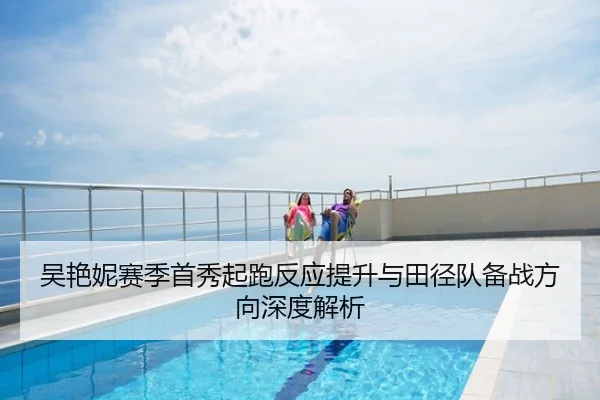吴艳妮赛季首秀起跑反应提升与田径队备战方向深度解析