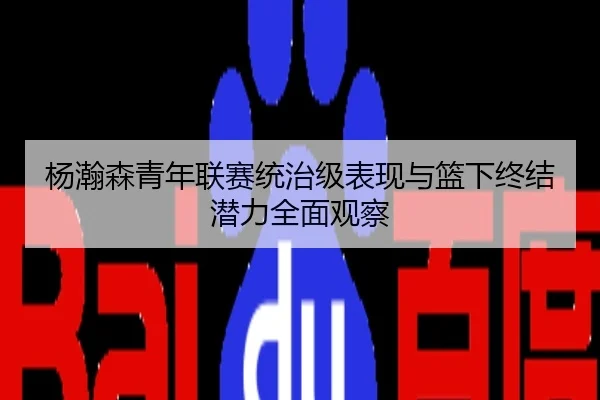杨瀚森青年联赛统治级表现与篮下终结潜力全面观察