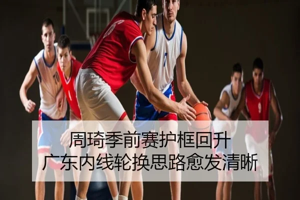 周琦季前赛护框回升 广东内线轮换思路愈发清晰